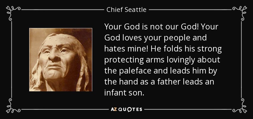 Your God is not our God! Your God loves your people and hates mine! He folds his strong protecting arms lovingly about the paleface and leads him by the hand as a father leads an infant son. - Chief Seattle