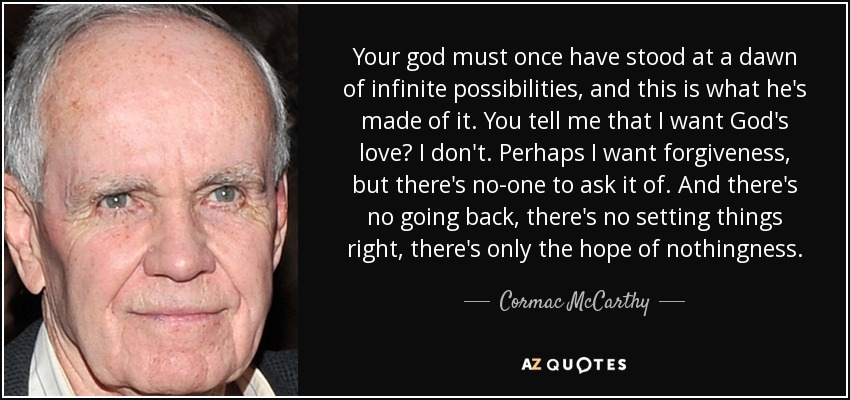 Your god must once have stood at a dawn of infinite possibilities, and this is what he's made of it. You tell me that I want God's love? I don't. Perhaps I want forgiveness, but there's no-one to ask it of. And there's no going back, there's no setting things right, there's only the hope of nothingness. - Cormac McCarthy