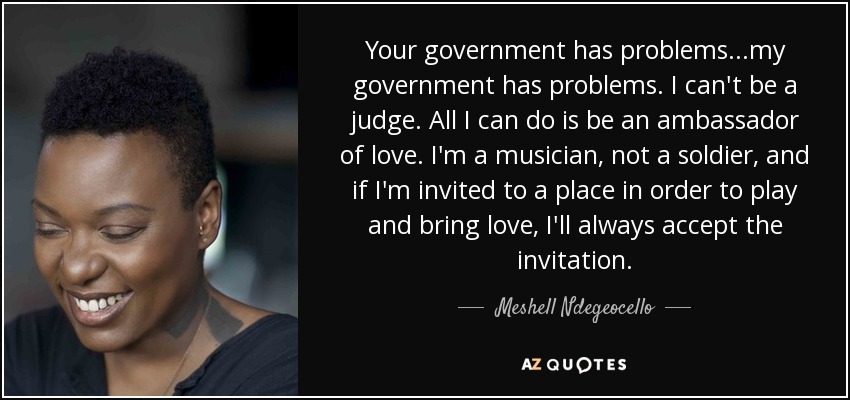 Your government has problems...my government has problems. I can't be a judge. All I can do is be an ambassador of love. I'm a musician, not a soldier, and if I'm invited to a place in order to play and bring love, I'll always accept the invitation. - Meshell Ndegeocello