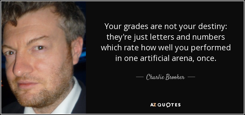 Your grades are not your destiny: they're just letters and numbers which rate how well you performed in one artificial arena, once. - Charlie Brooker