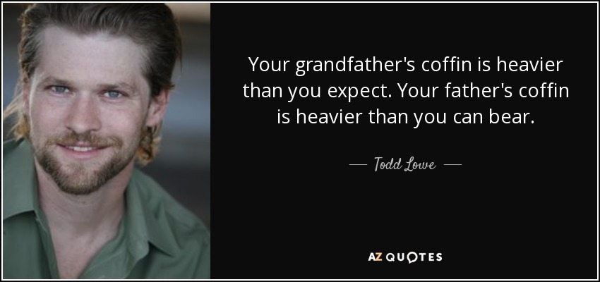 Your grandfather's coffin is heavier than you expect. Your father's coffin is heavier than you can bear. - Todd Lowe