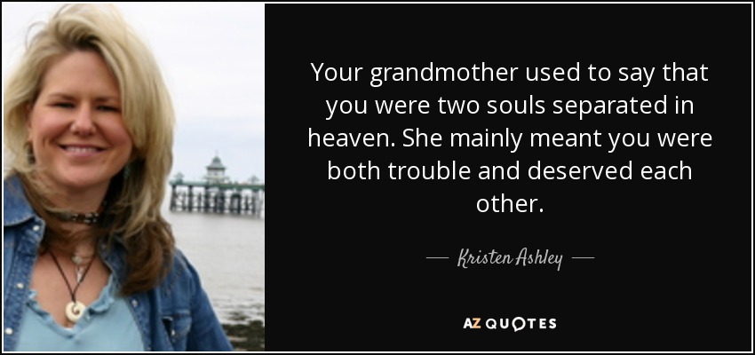 Your grandmother used to say that you were two souls separated in heaven. She mainly meant you were both trouble and deserved each other. - Kristen Ashley