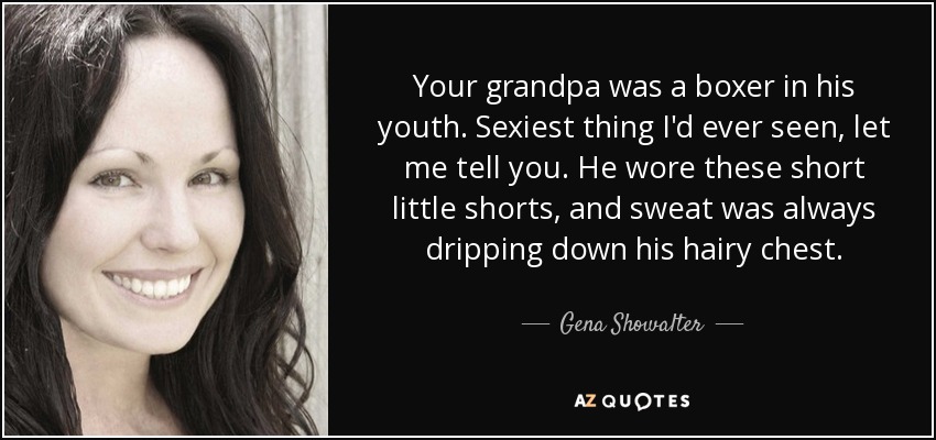 Your grandpa was a boxer in his youth. Sexiest thing I'd ever seen, let me tell you. He wore these short little shorts, and sweat was always dripping down his hairy chest. - Gena Showalter