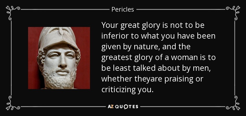Your great glory is not to be inferior to what you have been given by nature, and the greatest glory of a woman is to be least talked about by men, whether theyare praising or criticizing you. - Pericles