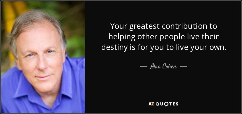 Your greatest contribution to helping other people live their destiny is for you to live your own. - Alan Cohen