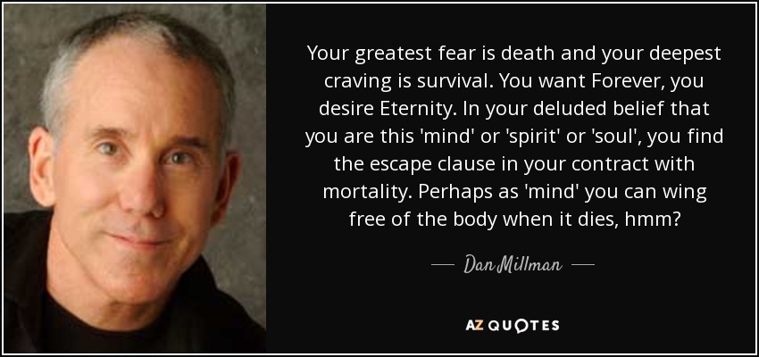 Your greatest fear is death and your deepest craving is survival. You want Forever, you desire Eternity. In your deluded belief that you are this 'mind' or 'spirit' or 'soul', you find the escape clause in your contract with mortality. Perhaps as 'mind' you can wing free of the body when it dies, hmm? - Dan Millman