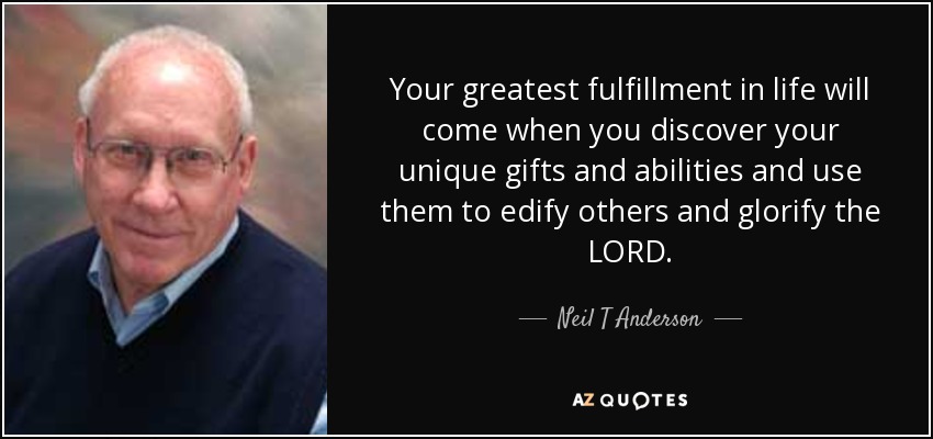 Your greatest fulfillment in life will come when you discover your unique gifts and abilities and use them to edify others and glorify the LORD. - Neil T Anderson