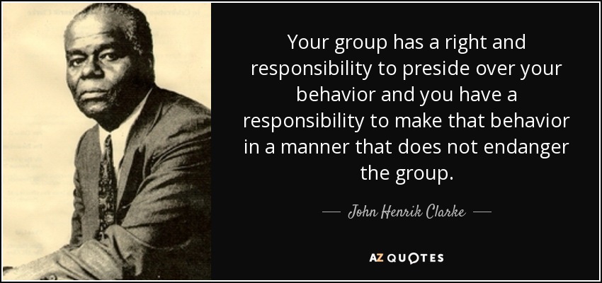 Your group has a right and responsibility to preside over your behavior and you have a responsibility to make that behavior in a manner that does not endanger the group. - John Henrik Clarke