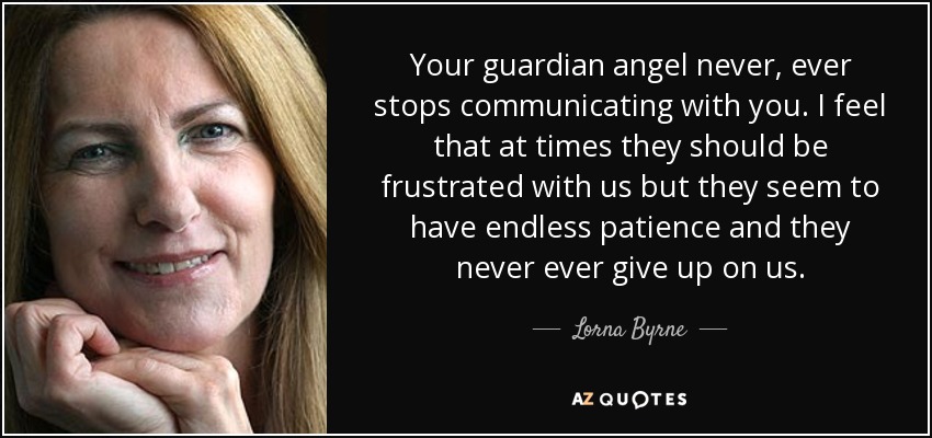 Your guardian angel never, ever stops communicating with you. I feel that at times they should be frustrated with us but they seem to have endless patience and they never ever give up on us. - Lorna Byrne
