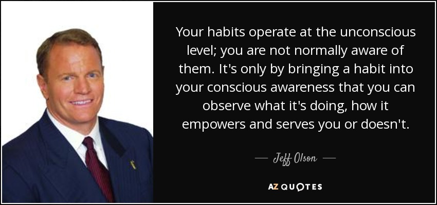 Your habits operate at the unconscious level; you are not normally aware of them. It's only by bringing a habit into your conscious awareness that you can observe what it's doing, how it empowers and serves you or doesn't. - Jeff Olson