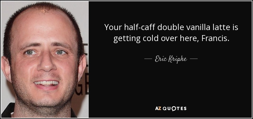 Your half-caff double vanilla latte is getting cold over here, Francis. - Eric Kripke