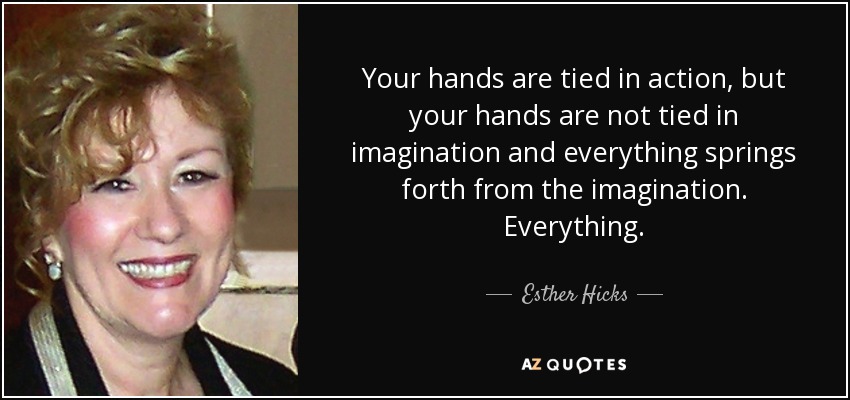 Your hands are tied in action, but your hands are not tied in imagination and everything springs forth from the imagination. Everything. - Esther Hicks