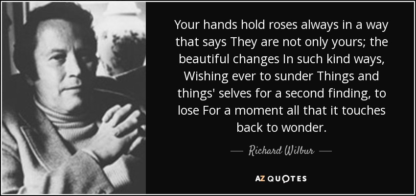 Your hands hold roses always in a way that says They are not only yours; the beautiful changes In such kind ways, Wishing ever to sunder Things and things' selves for a second finding, to lose For a moment all that it touches back to wonder. - Richard Wilbur