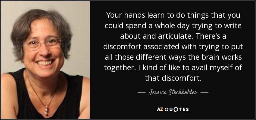 Your hands learn to do things that you could spend a whole day trying to write about and articulate. There's a discomfort associated with trying to put all those different ways the brain works together. I kind of like to avail myself of that discomfort. - Jessica Stockholder