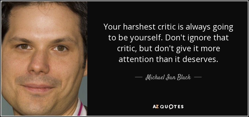 Your harshest critic is always going to be yourself. Don't ignore that critic, but don't give it more attention than it deserves. - Michael Ian Black