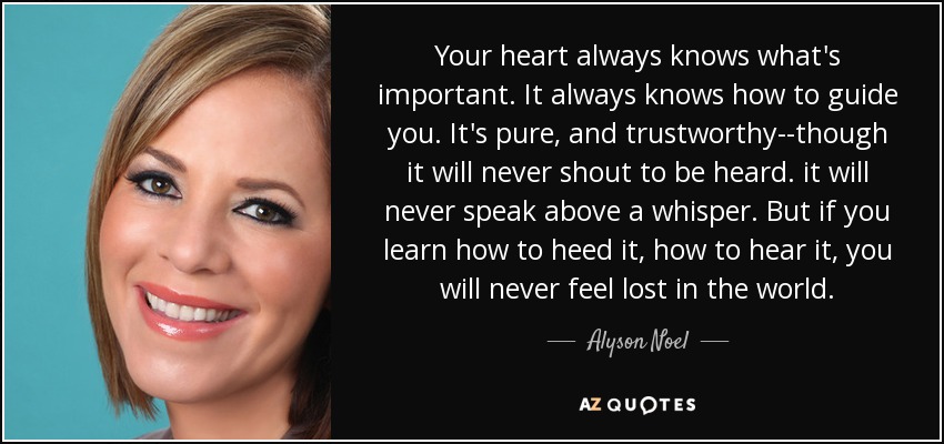 Your heart always knows what's important. It always knows how to guide you. It's pure, and trustworthy--though it will never shout to be heard. it will never speak above a whisper. But if you learn how to heed it, how to hear it, you will never feel lost in the world. - Alyson Noel