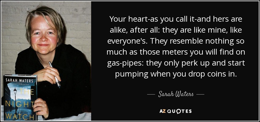 Your heart-as you call it-and hers are alike, after all: they are like mine, like everyone's. They resemble nothing so much as those meters you will find on gas-pipes: they only perk up and start pumping when you drop coins in. - Sarah Waters