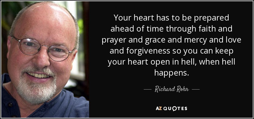 Your heart has to be prepared ahead of time through faith and prayer and grace and mercy and love and forgiveness so you can keep your heart open in hell, when hell happens. - Richard Rohr