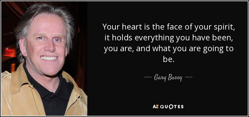 Your heart is the face of your spirit, it holds everything you have been, you are, and what you are going to be. - Gary Busey