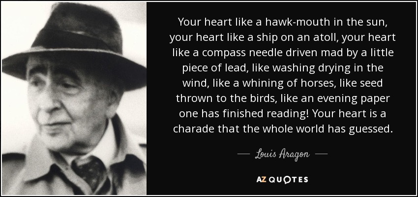 Your heart like a hawk-mouth in the sun, your heart like a ship on an atoll, your heart like a compass needle driven mad by a little piece of lead, like washing drying in the wind, like a whining of horses, like seed thrown to the birds, like an evening paper one has finished reading! Your heart is a charade that the whole world has guessed. - Louis Aragon