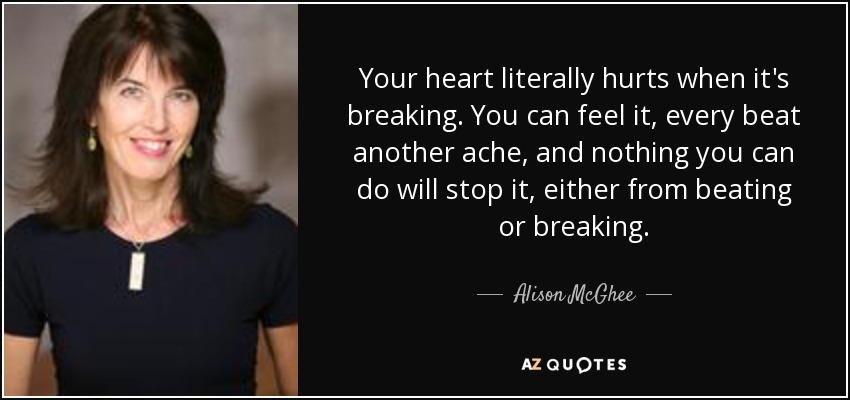 Your heart literally hurts when it's breaking. You can feel it, every beat another ache, and nothing you can do will stop it, either from beating or breaking. - Alison McGhee