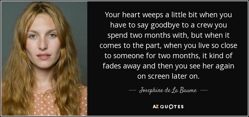 Your heart weeps a little bit when you have to say goodbye to a crew you spend two months with, but when it comes to the part, when you live so close to someone for two months, it kind of fades away and then you see her again on screen later on. - Josephine de La Baume