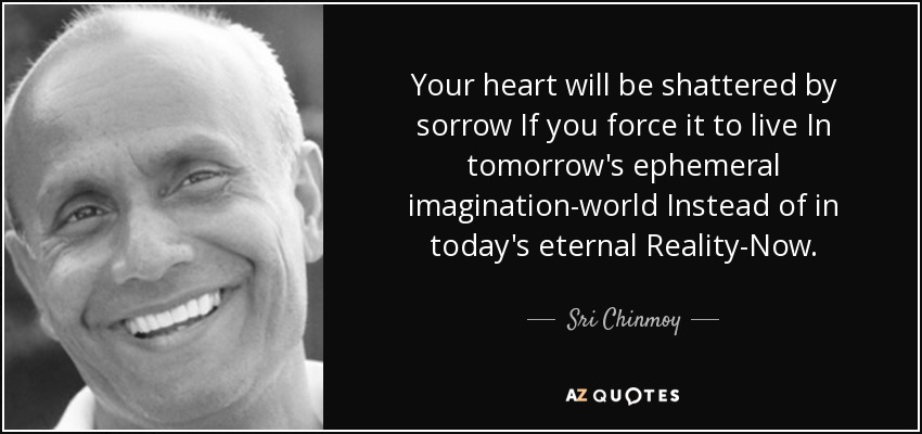 Your heart will be shattered by sorrow If you force it to live In tomorrow's ephemeral imagination-world Instead of in today's eternal Reality-Now. - Sri Chinmoy