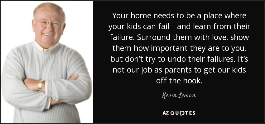 Your home needs to be a place where your kids can fail—and learn from their failure. Surround them with love, show them how important they are to you, but don’t try to undo their failures. It’s not our job as parents to get our kids off the hook. - Kevin Leman