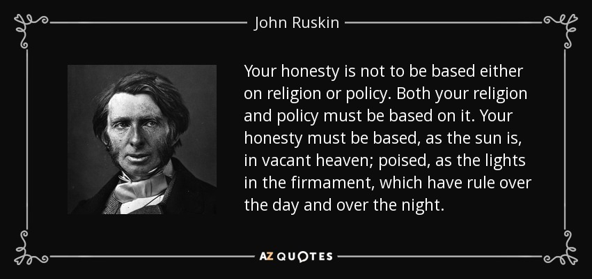 Your honesty is not to be based either on religion or policy. Both your religion and policy must be based on it. Your honesty must be based, as the sun is, in vacant heaven; poised, as the lights in the firmament, which have rule over the day and over the night. - John Ruskin
