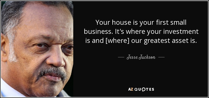 Your house is your first small business. It's where your investment is and [where] our greatest asset is. - Jesse Jackson