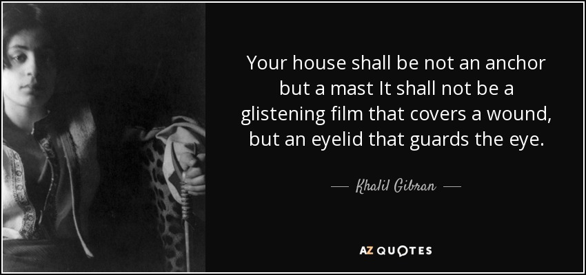 Your house shall be not an anchor but a mast It shall not be a glistening film that covers a wound, but an eyelid that guards the eye. - Khalil Gibran