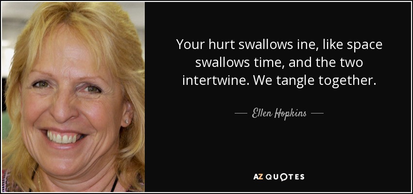 Your hurt swallows ine, like space swallows time, and the two intertwine. We tangle together. - Ellen Hopkins