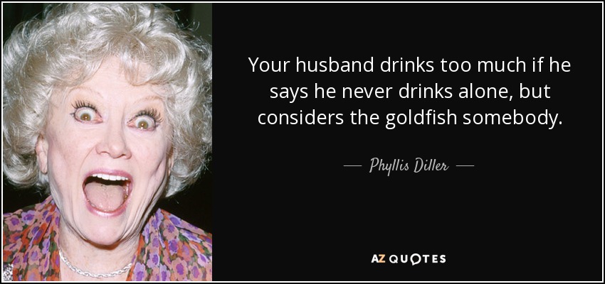 Your husband drinks too much if he says he never drinks alone, but considers the goldfish somebody. - Phyllis Diller