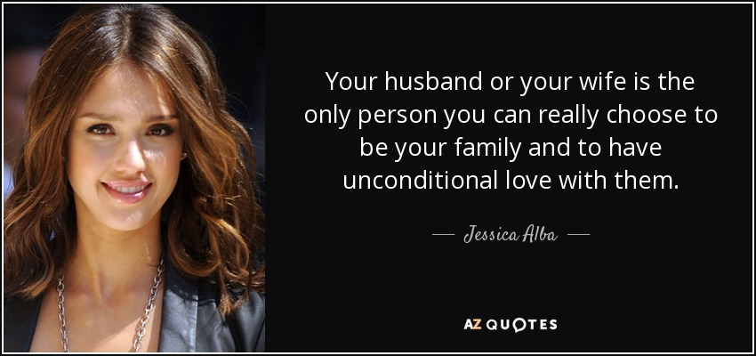 Your husband or your wife is the only person you can really choose to be your family and to have unconditional love with them. - Jessica Alba