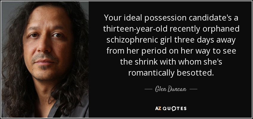 Your ideal possession candidate's a thirteen-year-old recently orphaned schizophrenic girl three days away from her period on her way to see the shrink with whom she's romantically besotted. - Glen Duncan