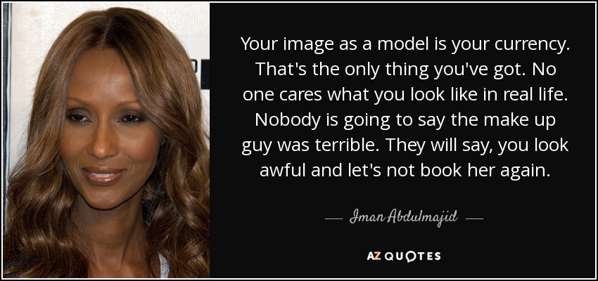 Your image as a model is your currency. That's the only thing you've got. No one cares what you look like in real life. Nobody is going to say the make up guy was terrible. They will say, you look awful and let's not book her again. - Iman Abdulmajid