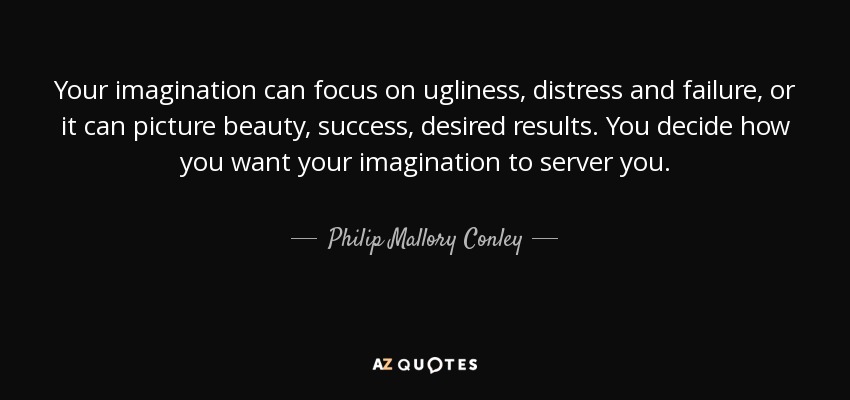 Your imagination can focus on ugliness, distress and failure, or it can picture beauty, success, desired results. You decide how you want your imagination to server you. - Philip Mallory Conley