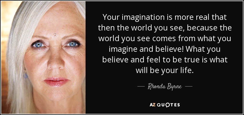 Your imagination is more real that then the world you see, because the world you see comes from what you imagine and believe! What you believe and feel to be true is what will be your life. - Rhonda Byrne