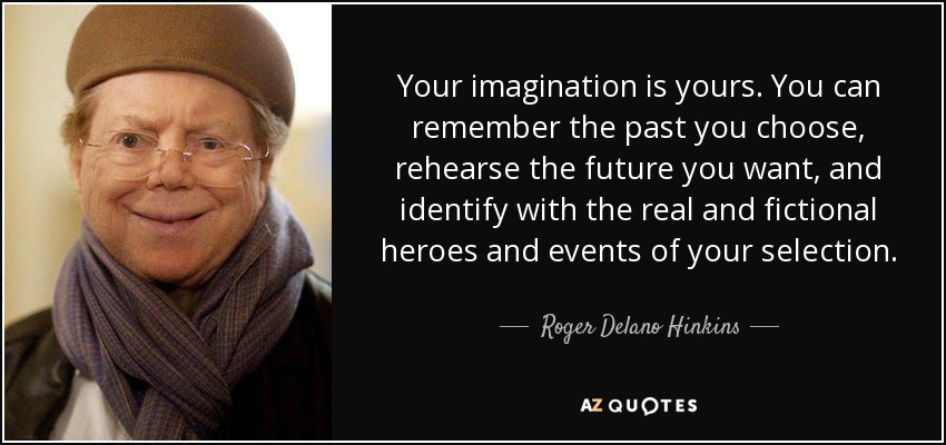 Your imagination is yours. You can remember the past you choose, rehearse the future you want, and identify with the real and fictional heroes and events of your selection. - Roger Delano Hinkins