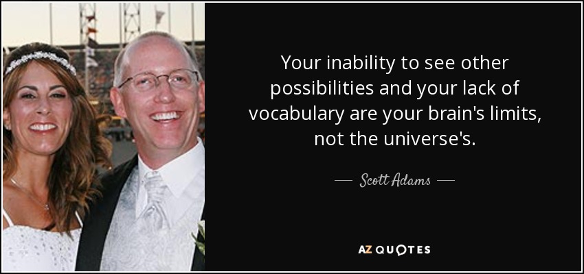 Your inability to see other possibilities and your lack of vocabulary are your brain's limits, not the universe's. - Scott Adams
