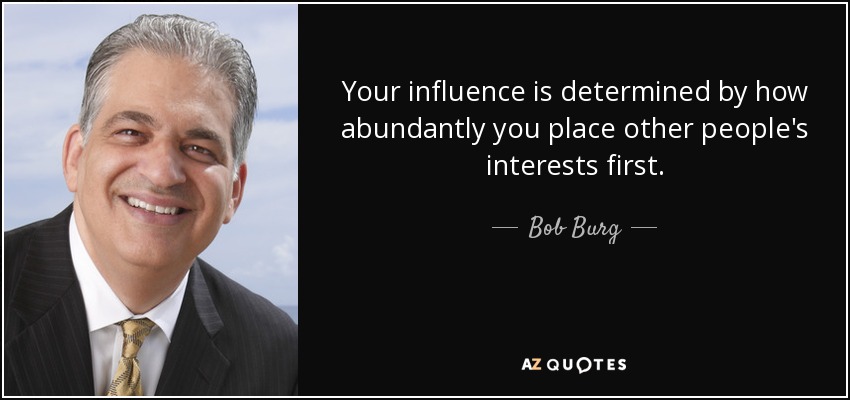 Your influence is determined by how abundantly you place other people's interests first. - Bob Burg