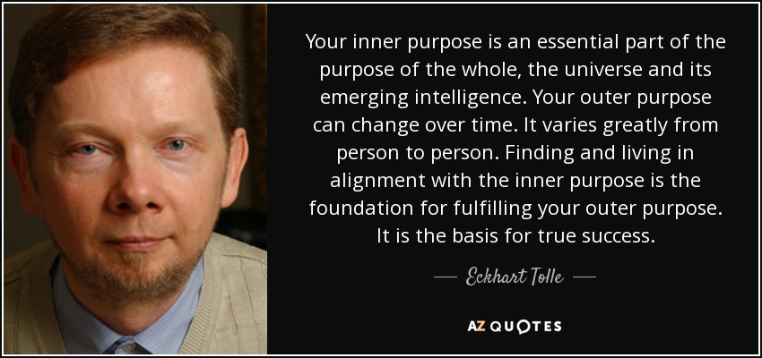 Your inner purpose is an essential part of the purpose of the whole, the universe and its emerging intelligence. Your outer purpose can change over time. It varies greatly from person to person. Finding and living in alignment with the inner purpose is the foundation for fulfilling your outer purpose. It is the basis for true success. - Eckhart Tolle