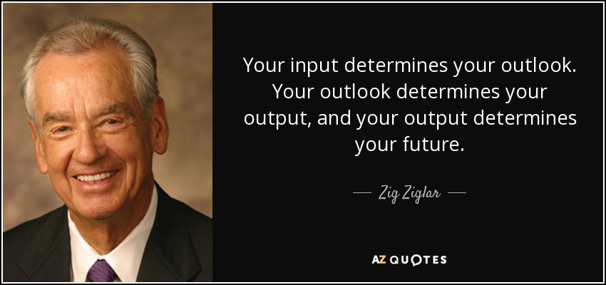 Your input determines your outlook. Your outlook determines your output, and your output determines your future. - Zig Ziglar