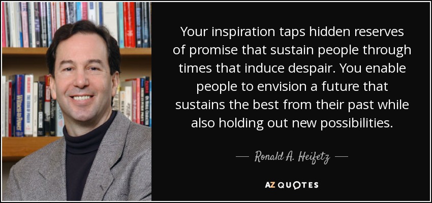 Your inspiration taps hidden reserves of promise that sustain people through times that induce despair. You enable people to envision a future that sustains the best from their past while also holding out new possibilities. - Ronald A. Heifetz