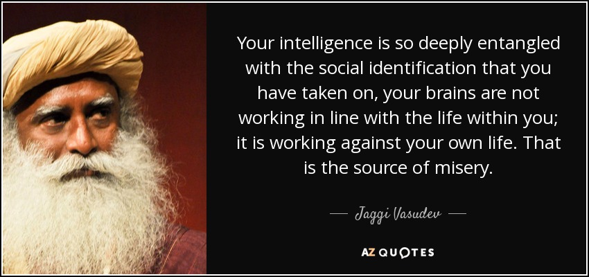 Your intelligence is so deeply entangled with the social identification that you have taken on, your brains are not working in line with the life within you; it is working against your own life. That is the source of misery. - Jaggi Vasudev