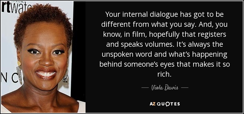 Your internal dialogue has got to be different from what you say. And, you know, in film, hopefully that registers and speaks volumes. It’s always the unspoken word and what’s happening behind someone’s eyes that makes it so rich. - Viola Davis