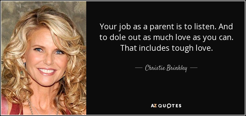 Your job as a parent is to listen. And to dole out as much love as you can. That includes tough love. - Christie Brinkley