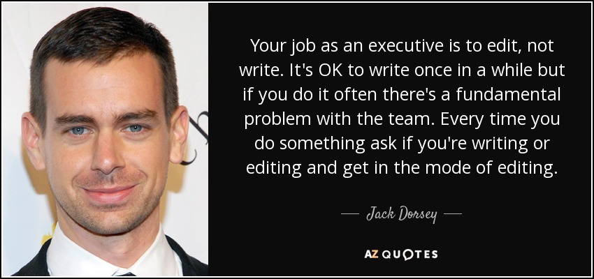 Your job as an executive is to edit, not write. It's OK to write once in a while but if you do it often there's a fundamental problem with the team. Every time you do something ask if you're writing or editing and get in the mode of editing. - Jack Dorsey