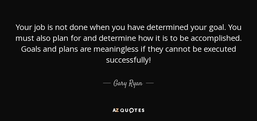 Your job is not done when you have determined your goal. You must also plan for and determine how it is to be accomplished. Goals and plans are meaningless if they cannot be executed successfully! - Gary Ryan