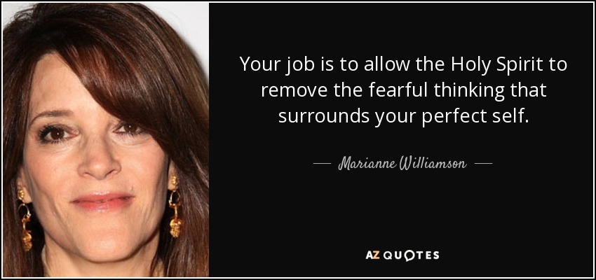 Your job is to allow the Holy Spirit to remove the fearful thinking that surrounds your perfect self. - Marianne Williamson